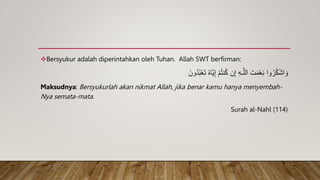 Bersyukur adalah diperintahkan oleh Tuhan. Allah SWT berfirman:
َ‫ون‬ُ‫د‬ُ‫ب‬ْ‫ع‬َ‫ت‬ ُ‫ه‬‫َّا‬‫ي‬ِ‫إ‬ ْ‫م‬ُ‫ت‬‫ن‬ُ‫ك‬ ‫ن‬ِ‫إ‬ ِ‫ه‬‫ـ‬َّ‫الل‬ َ‫ت‬َ‫م‬ْ‫ع‬ِ‫ن‬ ‫وا‬ُ‫ر‬ُ‫ك‬ْ‫ش‬‫ا‬ َ‫و‬
Maksudnya: Bersyukurlah akan nikmat Allah, jika benar kamu hanya menyembah-
Nya semata-mata.
Surah al-Nahl (114)
 
