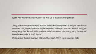 Syekh Abu Muhammad al-Husaini bin Mas’ud al-Baghawi mengatakan:
“Yang dimaksud (ayat syukur), adalah: ‘Bersyukurlah kepada-Ku dengan melakukan
ketaatan, dan janganlah kalian ingkar kepada-Ku dengan maksiat’. Kerana sungguh
orang yang taat kepada Allah maka ia sudah bersyukur, dan orang yang bermaksiat
kepada-Nya maka ia telah ingkar.”
(Al-Baghawi, Tafsîrul Baghawi, [Dâruth Thayyibah, 1997], juz I, halaman 168).
 