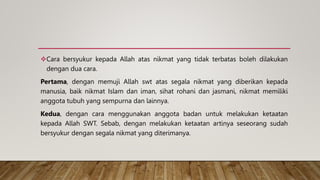 Cara bersyukur kepada Allah atas nikmat yang tidak terbatas boleh dilakukan
dengan dua cara.
Pertama, dengan memuji Allah swt atas segala nikmat yang diberikan kepada
manusia, baik nikmat Islam dan iman, sihat rohani dan jasmani, nikmat memiliki
anggota tubuh yang sempurna dan lainnya.
Kedua, dengan cara menggunakan anggota badan untuk melakukan ketaatan
kepada Allah SWT. Sebab, dengan melakukan ketaatan artinya seseorang sudah
bersyukur dengan segala nikmat yang diterimanya.
 