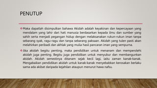 PENUTUP
Maka dapatlah disimpulkan bahawa Akidah adalah keyakinan dan kepercayaan yang
mendalam yang lahir dari hati manusia berdasarkan kepada ilmu dan sumber yang
sahih serta menjadi pegangan hidup dengan melaksanakan rukun-rukun iman tanpa
sebarang syak, ragu-ragu dan tanpa sebarang paksaan. Akidah yang tulen pasti akan
melahirkan peribadi dan akhlak yang mulia hasil pancaran iman yang sempurna.
Jika akidah begitu penting, maka pendidikan untuk menanam dan memperolehi
akidah juga penting. Begitu juga pendidikan untuk menyubur dan membangunkan
akidah. Akidah semestinya ditanam sejak kecil lagi, iaitu zaman kanak-kanak.
Mengabaikan pendidikan akidah untuk kanak-kanak menyebabkan kerosakan berlaku
sama ada akibat daripada kejahilan ataupun menurut hawa nafsu.
 