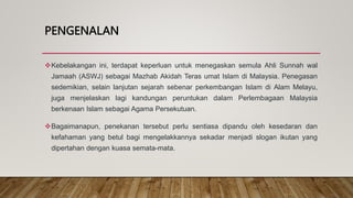 PENGENALAN
Kebelakangan ini, terdapat keperluan untuk menegaskan semula Ahli Sunnah wal
Jamaah (ASWJ) sebagai Mazhab Akidah Teras umat Islam di Malaysia. Penegasan
sedemikian, selain lanjutan sejarah sebenar perkembangan Islam di Alam Melayu,
juga menjelaskan lagi kandungan peruntukan dalam Perlembagaan Malaysia
berkenaan Islam sebagai Agama Persekutuan.
Bagaimanapun, penekanan tersebut perlu sentiasa dipandu oleh kesedaran dan
kefahaman yang betul bagi mengelakkannya sekadar menjadi slogan ikutan yang
dipertahan dengan kuasa semata-mata.
 
