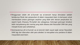 Penggunaan istilah ahl al-Sunnah wa al-Jama'ah hanya dimulakan setelah
berlakunya fitnah dan perpecahan di dalam masyarakat Islam. la bertujuan untuk
membezakan antara golongan serpihan yang telah lahir ekoran perpecahan itu
seperti Syiah, Khawarij, Mu'tazilah dan sebagainya. Golongan-golongan tersebut
telah menyeleweng dari manhaj yang telah dibawa oleh Rasulullah SAW dan yang
menjadi ikutan para sahabatnya.
Kesimpulannya ahl al-Sunnah wa al-Jama'ah telah wujud sejak zaman Rasulullah
SAW lagi dan diteruskan oleh para sahabat. la merupakan arus perdana di dalam
masyarakat awal Islam.
 