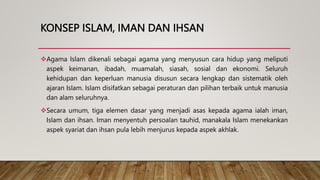 KONSEP ISLAM, IMAN DAN IHSAN
Agama Islam dikenali sebagai agama yang menyusun cara hidup yang meliputi
aspek keimanan, ibadah, muamalah, siasah, sosial dan ekonomi. Seluruh
kehidupan dan keperluan manusia disusun secara lengkap dan sistematik oleh
ajaran Islam. Islam disifatkan sebagai peraturan dan pilihan terbaik untuk manusia
dan alam seluruhnya.
Secara umum, tiga elemen dasar yang menjadi asas kepada agama ialah iman,
Islam dan ihsan. Iman menyentuh persoalan tauhid, manakala Islam menekankan
aspek syariat dan ihsan pula lebih menjurus kepada aspek akhlak.
 