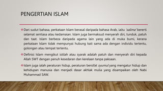 PENGERTIAN ISLAM
Dari sudut bahasa, perkataan Islam berasal daripada bahasa Arab, iaitu 'salima' bererti
selamat sentiasa atau kedamaian. Islam juga bermaksud menyerah diri, tunduk, patuh
dan taat. Islam berbeza daripada agama lain yang ada di muka bumi, kerana
perkataan Islam tidak mempunyai hubung kait sama ada dengan individu tertentu,
golongan atau tempat tertentu.
Definisi Islam mengikut istilah atau syarak adalah patuh dan menyerah diri kepada
Allah SWT dengan penuh kesedaran dan kerelaan tanpa paksaan.
Islam juga ialah peraturan hidup, peraturan bersifat syumul yang mengatur hidup dan
kehidupan manusia dan menjadi dasar akhlak mulia yang disampaikan oleh Nabi
Muhammad SAW.
 