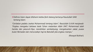 Definisi Islam dapat difahami ketika |ibril datang bertanya Rasulullah SAW
tentang Islam:
"Ceritakan padaku (wahai Muhammad) tentang Islam", Rasulullah S.A.W menjawab:
"Engkau mengakui bahawa tiada Tuhan melainkan Allah SWT, Muhammad ialah
hamba dan pesuruh-Nya, mendirikan sembahyang, mengeluarkan zakat, puasa
bulan Remadan dan menunaikqn haji ke Baitullah jika engkau mampu.“
(Riwayat Bukhari)
 