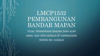 LMCP1532
PEMBANGUNAN
BANDAR MAPAN
TAJUK: PEMAMPANAN BANDAR SHAH ALAM
NAMA: NUR ‘AIMI KAMALIA BT KAMARUDDIN
MATRIK NO: A166618
 