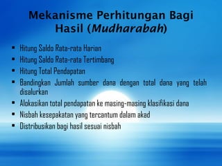 Mekanisme Perhitungan Bagi
Hasil (Mudharabah)
• Hitung Saldo Rata-rata Harian
• Hitung Saldo Rata-rata Tertimbang
• Hitung Total Pendapatan
• Bandingkan Jumlah sumber dana dengan total dana yang telah
disalurkan
• Alokasikan total pendapatan ke masing-masing klasifikasi dana
• Nisbah kesepakatan yang tercantum dalam akad
• Distribusikan bagi hasil sesuai nisbah
 