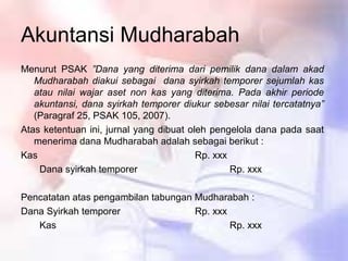 Akuntansi Mudharabah
Menurut PSAK ”Dana yang diterima dari pemilik dana dalam akad
Mudharabah diakui sebagai dana syirkah temporer sejumlah kas
atau nilai wajar aset non kas yang diterima. Pada akhir periode
akuntansi, dana syirkah temporer diukur sebesar nilai tercatatnya”
(Paragraf 25, PSAK 105, 2007).
Atas ketentuan ini, jurnal yang dibuat oleh pengelola dana pada saat
menerima dana Mudharabah adalah sebagai berikut :
Kas Rp. xxx
Dana syirkah temporer Rp. xxx
Pencatatan atas pengambilan tabungan Mudharabah :
Dana Syirkah temporer Rp. xxx
Kas Rp. xxx
 