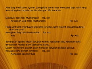 Atas bagi hasil bank syariah (pengelola dana) akan mencatat bagi hasil yang
akan dibagikan kepada pemilik tabungan Mudharabah :
Distribusi bagi hasil Mudharabah Rp. xxx
Kewajiban Bagi Hasil Mudharabah Rp. Xxx
Pada saat bank membayar bagi hasil tersebut, bank syariah (pengelola dana)
akan mencatat :
Kewajiban Bagi hasil Mudharabah Rp. xxx
Kas Rp. Xxx
Sedangkan apabila terjadi kerugian karena kesalahan atau kelalaian bank
dibebankan kepada bank (pengelola dana).
Dalam hal ini bank syariah akan mencatat kerugian sebagai berikut :
Kerugian dana syirkah temporer Rp. xxx
Kewajiban lain-lain/ Kas Rp. xxx
 