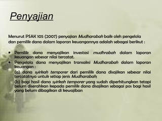 Penyajian
Menurut PSAK 105 (2007) penyajian Mudharabah baik oleh pengelola
dan pemilik dana dalam laporan keuangannya adalah sebagai berikut :
• Pemilik dana menyajikan investasi mudhrabah dalam laporan
keuangan sebesar nilai tercatat.
• Pengelola dana menyajikan transaksi Mudharabah dalam laporan
keuangan :
(a) dana syirkah temporer dari pemilik dana disajikan sebesar nilai
tercatatnya untuk setiap jenis Mudharabah;
(b) bagi hasil dana syirkah temporer yang sudah diperhitungkan tetapi
belum diserahkan kepada pemilik dana disajikan sebagai pos bagi hasil
yang belum dibagikan di kewajiban
 