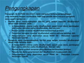 Pengungkapan
Paragraph 38-39 PSAK 105 (2007), telah mengatur tentang pengungkapan
yang berkaitan dengan mudhrabah baik bagi pemilik dana maupun pengelola
dana seperti berikut ini :
1. Pemilik dana mengungkapkan hal-hal yang terkait transaksi Mudharabah
tetapi tidak terbatas pada :
– Isi kesepakatan utama usaha Mudharabah, seperti porsi dana, pembagian
hasil usaha, aktivitas usaha Mudharabah, dan lain-lain;
– Rincian jumlah investasi Mudharabah berdasarkan jenisnya;
– Penyisihan kerugian investasi Mudharabah selama periode berjalan; dan
– Pengungkapan yang diperlukan sesuai PSAK 101 : Penyajian Laporan
Keuangan Syariah
1. Pengelola dana mengungkapkan hal-hal yang terkait transaksi Mudharabah
tetapi tidak terbatas pada :
– Isi kesepakatan utama usaha Mudharabah, seperti porsi dana, pembagian
hasil usaha, aktivitas usaha Mudharabah, dan lain-lain;
– Rincian dana syrikah temporer yang diterima berdasarkan jenisnya;
– Penyaluran dana yang berasal dari Mudharabah muqayyadah; dan
– Pengungkapan yang diperlukan sesuai PSAK 101 : Penyajian Laporan
Keuangan Syariah
 