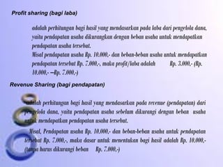 Profit sharing (bagi laba)
adalah perhitungan bagi hasil yang mendasarkan pada laba dari pengelola dana,
yaitu pendapatan usaha dikurangkan dengan beban usaha untuk mendapatkan
pendapatan usaha tersebut.
Misal pendapatan usaha Rp. 10.000,- dan beban-beban usaha untuk mendapatkan
pendapatan tersebut Rp. 7.000,-, maka profit/laba adalah Rp. 3.000,- (Rp.
10.000,- –Rp. 7.000,-)
Revenue Sharing (bagi pendapatan)
adalah perhitungan bagi hasil yang mendasarkan pada revenue (pendapatan) dari
pengelola dana, yaitu pendapatan usaha sebelum dikurangi dengan beban usaha
untuk mendapatkan pendapatan usaha tersebut.
Misal, Pendapatan usaha Rp. 10.000,- dan beban-beban usaha untuk pendapatan
tersebut Rp. 7.000,-, maka dasar untuk menentukan bagi hasil adalah Rp. 10.000,-
(tanpa harus dikurangi beban Rp. 7.000,-)
 