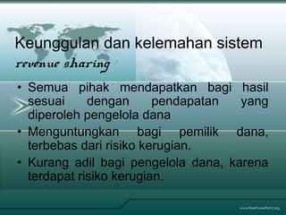 Keunggulan dan kelemahan sistem
revenue sharing
• Semua pihak mendapatkan bagi hasil
sesuai dengan pendapatan yang
diperoleh pengelola dana
• Menguntungkan bagi pemilik dana,
terbebas dari risiko kerugian.
• Kurang adil bagi pengelola dana, karena
terdapat risiko kerugian.
 