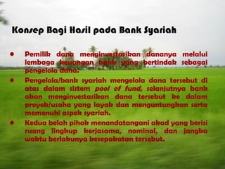 Konsep Bagi Hasil pada Bank Syariah
• Pemilik dana menginvestasikan dananya melalui
lembaga keuangan bank yang bertindak sebagai
pengelola dana.
• Pengelola/bank syariah mengelola dana tersebut di
atas dalam sistem pool of fund, selanjutnya bank
akan menginvestasikan dana tersebut ke dalam
proyek/usaha yang layak dan menguntungkan serta
memenuhi aspek syariah.
• Kedua belah pihak menandatangani akad yang berisi
ruang lingkup kerjasama, nominal, dan jangka
waktu berlakunya kesepakatan tersebut.
 