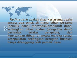 Mudharabah adalah akad kerjasama usaha
antara dua pihak di mana pihak pertama
(pemilik dana) menyediakanseluruh dana,
sedangkan pihak kedua (pengelola dana)
bertindak selaku pengelola, dan
keuntungan dibagi di antara mereka sesuai
kesepakatan sedangkan kerugian finansial
hanya ditanggung oleh pemilik dana
 