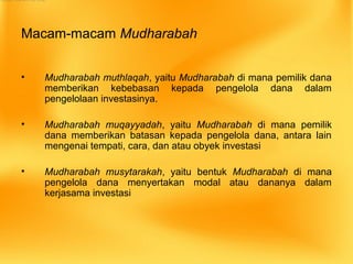 Macam-macam Mudharabah
• Mudharabah muthlaqah, yaitu Mudharabah di mana pemilik dana
memberikan kebebasan kepada pengelola dana dalam
pengelolaan investasinya.
• Mudharabah muqayyadah, yaitu Mudharabah di mana pemilik
dana memberikan batasan kepada pengelola dana, antara lain
mengenai tempati, cara, dan atau obyek investasi
• Mudharabah musytarakah, yaitu bentuk Mudharabah di mana
pengelola dana menyertakan modal atau dananya dalam
kerjasama investasi
 