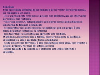 Conclusão 
Uma necessidade elemental do ser humano é de ser “visto” por outras pessoas, 
ser conhecido e ser aceito. 
Isto é especialmente certo para as pessoas com albinismo, que são observados 
por muitos, mas realmente 
“visto” por poucos. O relacionamento com outras pessoas com albinismo é 
uma forma de diminuir o isolamento 
e compartilhar seus conhecimentos e experiências com um grupo. É uma 
forma de ganhar confiança e se fortalecer 
para fazer frente aos desafios que apresenta esta condição. 
O albinismo, inesperado para a família, pode ser um agente de aceitação, 
entendimento e amor, que inclue todos os familiares 
e cada uma de suas diferenças. É uma manifestação física única, com triunfos e 
desafios próprios. Por meio dos esforços de uma 
família dedicada e de indivíduos, o albinismo está sendo conhecido e 
entendido. 
 