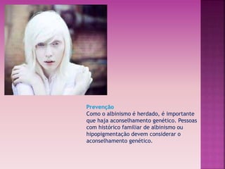 Prevenção 
Como o albinismo é herdado, é importante 
que haja aconselhamento genético. Pessoas 
com histórico familiar de albinismo ou 
hipopigmentação devem considerar o 
aconselhamento genético. 
 