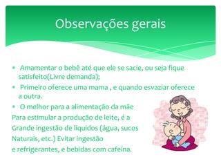 Amamentar o bebê até que ele se sacie, ou seja fique
satisfeito(Livre demanda);
Primeiro oferece uma mama , e quando esvaziar oferece
a outra.
O melhor para a alimentação da mãe
Para estimular a produção de leite, é a
Grande ingestão de líquidos (água, sucos
Naturais, etc.) Evitar ingestão
e refrigerantes, e bebidas com cafeína.
Observações gerais
 