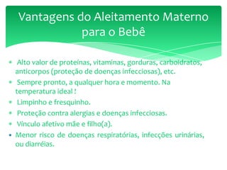 Alto valor de proteínas, vitaminas, gorduras, carboidratos,
anticorpos (proteção de doenças infecciosas), etc.
Sempre pronto, a qualquer hora e momento. Na
temperatura ideal !
Limpinho e fresquinho.
Proteção contra alergias e doenças infecciosas.
Vínculo afetivo mãe e filho(a).
 Menor risco de doenças respiratórias, infecções urinárias,
ou diarréias.
Vantagens do Aleitamento Materno
para o Bebê
 