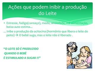 Estresse, fadiga(cansaço), medo, ansiedade, má alimentação,
baixa auto estima...
... Inibe a produção da ocitocina (hormônio que libera o leite do
peito)  O bebê suga, mas o leite não é liberado .
“O LEITE SÓ É PRODUZIDO
QUANDO O BEBÊ
É ESTIMULADO A SUGAR !!!”
Ações que podem inibir a produção
do Leite
 