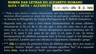 NOMES DAS LETRAS DO ALFABETO ROMANO
ALFA + BETA = ALFABETO
• “ Tudo o que escreve é muito interessante, por isso limito-me a acrescentar a
doutrina oficial quanto ao nome das letras em português, conforme se pode ler
no Tratado de Ortografia da Língua Portuguesa de F. Rebelo Gonçalves.
• Segundo este, as vinte e três letras fundamentais do nosso alfabeto
chamam-se: á, bê, cê, dê, é, efe, gê, agá, i, jota, ele, eme, ene, ó, pê, quê,
erre, esse, tê, u, vê, xis, zê. Outras designações menos correntes são: fê,
para f; lê, para l; mê, para m; nê, para n; rê, para r; etc. Às letras
fundamentais do alfabeto acrescem três: k (cá ou capa); w (vê dobrado);
e y (ípsilon). Lembro que esta última é vulgarmente chamada i grego.”
• *** Alfa é o nome da primeira letra do alfabeto grego, deve seu nome à
palavra fenícia "aleph", que neste idioma siginifica "boi"; já a segunda
letra, beta, vem do fenício "beth", que significa "casa".
 