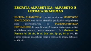 ESCRITA ALFABÉTICA: ALFABETO E
LETRAS/GRAFEMAS
• ESCRITA ALFABÉTICA: tipo de escrita de MOTIVAÇÃO
FONOLÓGICA que utiliza símbolos gráficos/letras/grafemas
para representarem os FONEMAS/SISTEMA
FONOLÓGICO de uma língua. A escrita portuguesa utiliza
o alfabeto romano, letras romanas . Ex.: Grafema Aa
Fonema /a/, Bb /b/, Tt /t/, Mm /m/, Pp /p/, Ss /s/ etc. Há
outras escritas alfabéticas como a escrita do grego, hebraico,
árabe etc.
 