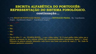 ESCRITA ALFABÉTICA DO PORTUGUÊS:
REPRESENTAÇÃO DO SISTEMA FONOLÓGICO.
continuação...
• c) Os SINAIS DE PONTUAÇÃO FRASAL representam a ENTONAÇÃO FRASAL . Ex.: A professora
chegou . A professora chegou ? A professora chegou !
• , . ; : - _ ! ? “ ‘
• Não .
• Não ...
• Não !
• Não ?
• Uso do hífen (-) : em GUARDA-ROUPA : o que o hífen indica ? R: O sinal gráfico hífen indica que a
palavra é composta de dois radicais AINDA não cristalizados/fundidos lexicalmente {guard } + {roup}.
Diferente da palavra planalto (planoalto, onde houve uma fusão com perda da vogal o ). Ex.: fusão de
radicias: gasômetro, automóvel.
 