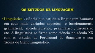 OS ESTUDOS DE LINGUAGEM
•Linguística : ciência que estuda a linguagem humana
em seus mais variados aspectos e funcionamento
gramatical, sociolinguístico, pragmático , discursivo
etc. A linguística se firma como ciência no século XX
com os estudos de Ferdinand de Saussure e sua
Teoria do Signo Linguístico.
 