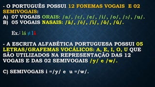 - O PORTUGUÊS POSSUI 12 FONEMAS VOGAIS E 02
SEMIVOGAIS:
A) 07 VOGAIS ORAIS: /a/, /ԑ/, /e/, /i/, /o/, /ɔ/, /u/.
B) 05 VOGAIS NASAIS: /ã/, /ẽ/, /ĩ/, /õ/, /ũ/.
Ex.: lá ≠ lã
- A ESCRITA ALFABÉTICA PORTUGUESA POSSUI 05
LETRAS/GRAFEMAS VOCÁLICOS: A, E, I, O, U QUE
SÃO UTILIZADOS NA REPRESENTAÇÃO DAS 12
VOGAIS E DAS 02 SEMIVOGAIS /y/ e /w/.
C) SEMIVOGAIS i =/y/ e u =/w/.
 