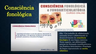 Obs.: Um trabalho de alfabetização
necessita levar o alfabetizando ao
desenvolvimento da consciência
fonológica de sua língua materna.
Neste aspecto, um alfabetizador
precisa ter formação científica/técnica
em Fonética Articulatória e Fonologia
da língua representada na escrita
alfabética
Consciência
fonológica
 