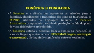 FONÉTICA E FONOLOGIA
• A Fonética é a ciência que apresenta os métodos para a
descrição, classificação e transcrição dos sons da fala/língua, os
FONES, utilizados na linguagem humana. A Fonética
Articulatória compreende o estudo da produção da fala do ponto
de vista fisiológico e articulatório.
• A Fonologia estuda e descreve (com o auxílio da Fonética) os
sons da língua que atuam como FONEMAS (vogais, semivogais
e consoantes) , distinguindo significados entre os vocábulos.
 