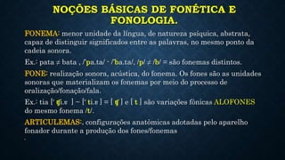 NOÇÕES BÁSICAS DE FONÉTICA E
FONOLOGIA.
FONEMA: menor unidade da língua, de natureza psíquica, abstrata,
capaz de distinguir significados entre as palavras, no mesmo ponto da
cadeia sonora.
Ex.: pata ≠ bata , /’pa.ta/ - /’ba.ta/, /p/ ≠ /b/ = são fonemas distintos.
FONE: realização sonora, acústica, do fonema. Os fones são as unidades
sonoras que materializam os fonemas por meio do processo de
oralização/fonação/fala.
Ex.: tia [‘ ʧi.ɐ ] ~ [‘ ti.ɐ ] = [ ʧ ] e [ t ] são variações fônicas ALOFONES
do mesmo fonema /t/.
ARTICULEMAS:. configurações anatômicas adotadas pelo aparelho
fonador durante a produção dos fones/fonemas
•
 