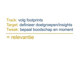 Track: volg footprints
Target: definieer doelgroepen/insights
Tweak: bepaal boodschap en moment
= relevantie
 