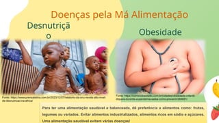 Obesidade
Desnutriçã
o
Doenças pela Má Alimentação
Fonte: https://www.prensalatina.com.br/2023/12/07/relatorio-da-onu-revela-alto-nivel-
de-desnutricao-na-africa/
Para ter uma alimentação saudável e balanceada, dê preferência a alimentos como: frutas,
legumes ou variados. Evitar alimentos industrializados, alimentos ricos em sódio e açúcares.
Uma alimentação saudável evitam várias doenças!
Fonte: https://correiodoestado.com.br/cidades/obesidade-infantil-
dispara-durante-a-pandemia-saiba-como-prevenir/384691/
 
