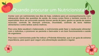 Quando procurar um Nutricionista?
Contar com um nutricionista nos dias de hoje, colabora para um acompanhamento mais
adequando diante das questões de saúde, do nosso corpo físico e também mental. E o
especialista deve ser procurado quando houver perda de peso, ganho ou perda de massa
muscular, controle de doenças crônicas, imunidade, controle de bons hábitos
alimentares e entre tantos outros motivos.
Para uma dieta saudável e balanceada, o nutricionista pode fazer a reeducação alimentar
com o individuo, e promover ao paciente o bem-estar e um bom funcionamento e saúde
do organismo.
Para isso o nutricionista pode lhe indicar a Pirâmide Alimentar, que é um guia de extrema
importância, para quem quer seguir uma alimentação saudável e regular.
 