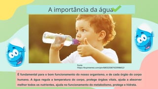 A importância da água
É fundamental para o bom funcionamento do nosso organismo, e de cada órgão do corpo
humano. A água regula a temperatura do corpo, protege órgãos vitais, ajuda a absorver
melhor todos os nutrientes, ajuda no funcionamento do metabolismo, protege e hidrata.
Fonte
https://br.pinterest.com/pin/680325087433998652/
 