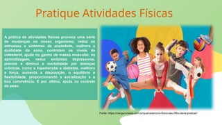 Pratique Atividades Físicas
A prática de atividades físicas provoca uma série
de mudanças no nosso organismo, reduz os
estresses e sintomas de ansiedade, melhora a
qualidade do sono, controlam os níveis de
colesterol, ajuda no ganho de massa muscular, na
aprendizagem, reduz sintomas depressivos,
previne e diminui a mortalidade por doenças
crônicas, como a hipertensão e diabetes, melhora
a força, aumenta a disposição, o equilíbrio e
flexibilidade, proporcionando a socialização e a
boa convivência. E por último, ajuda no controle
do peso.
Fonte: https://cangurunews.com.br/qual-exercicio-fisico-seu-filho-deve-praticar/
 