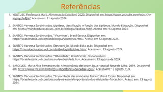 Referências
1. YOUTUBE, Professora Marli. Alimentação Saudável, 2020. Disponível em: https://www.youtube.com/watch?v=
wyavyxPnFJw/. Acesso em: 11 agosto 2024.
2. SANTOS, Vanessa Sardinha dos. Lipídeos, classificação e função dos Lipídeos. Mundo Educação. Disponível
em: https://mundoeducacao.uol.com.br/biologia/lipidios.htm/. Acesso em: 13 agosto 2024.
3. SANTOS, Vanessa Sardinha dos. "Vitaminas"; Brasil Escola. Disponível em:
https://brasilescola.uol.com.br/biologia/vitaminas.htm/. Acesso em 12 agosto 2024.
4. SANTOS, Vanessa Sardinha dos. Desnutrição. Mundo Educação. Disponível em:
https://mundoeducacao.uol.com.br/biologia/lipidios.htm/. Acesso em: 13 agosto 2024.
5. SANTOS, Vanessa Sardinha dos. "Obesidade"; Brasil Escola. Disponível em:
https://brasilescola.uol.com.br/saude/obesidade.htm. Acesso em: 13 agosto de 2024.
6. BARCELOS, Maria Alice Fernandes de. A importância de beber água Hospital Nove de Julho, 2019. Disponível
em: https://www.h9j.com.br/blog/a-importancia-de-beber-agua/. Acesso em: 12 agosto 2024.
7. SANTOS, Vanessa Sardinha dos. "Importância das atividades físicas"; Brasil Escola. Disponível em:
https://brasilescola.uol.com.br/saude-na-escola/importancia-das-atividades-fisicas.htm. Acesso em: 13 agosto
2024.
 