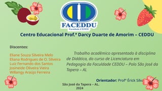 Centro Educacional Prof.ª Darcy Duarte de Amorim – CEDDU
Discentes:
Eliane Souza Silveira Melo
Eliana Rodrigues de O. Silveira
Luiz Fernando dos Santos
Josineide Oliveira Vieira
Willangy Araújo Ferreira
São José da Tapera – AL.
2024
Trabalho acadêmico apresentado à disciplina
de Didática, do curso de Licenciatura em
Pedagogia da Faculdade CEDDU – Polo São José da
Tapera – AL
Orientador: Profº Érick Silva de Melo
 