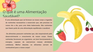 O que é uma Alimentação
Saudável?
É uma alimentação que vai fornecer ao nosso corpo a ingestão
de nutrientes necessários e essenciais que, são precisos no
nosso dia a dia, para uma dieta balanceada. São nutrientes
que fazem parte de uma alimentação equilibrada e saudável.
Os alimentos possuem nutrientes que, são responsáveis pelo
desenvolvimento e crescimento de nosso corpo. Esses
nutrientes favorecem ao organismo, um bom funcionamento e
energias, capazes de exercermos nossas atividades
cotidianas. Melhor dizendo; os alimentos servem de
combustível para o nosso corpo!
 