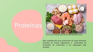 Proteínas
São substâncias que promovem as mais diversas
funções do nosso organismo, e estimulam na
formação de músculos e na reparação dos
tecidos.
Fonte: https://mundoeducacao.uol.com.br/biologia/proteinas.htm
 