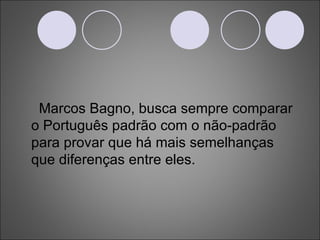 Marcos Bagno, busca sempre comparar o Português padrão com o não-padrão para provar que há mais semelhanças que diferenças entre eles. 