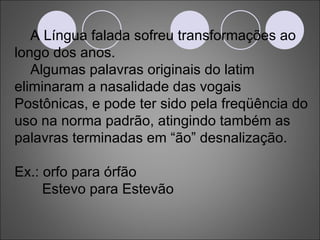 A Língua falada sofreu transformações ao longo dos anos. Algumas palavras originais do latim eliminaram a nasalidade das vogais Postônicas, e pode ter sido pela freqüência do uso na norma padrão, atingindo também as palavras terminadas em “ão” desnalização. Ex.: orfo para órfão Estevo para Estevão 