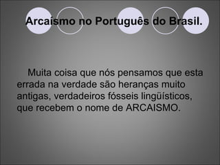 Arcaísmo no Português do Brasil. Muita coisa que nós pensamos que esta errada na verdade são heranças muito antigas, verdadeiros fósseis lingüísticos, que recebem o nome de ARCAISMO. 