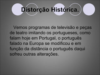 Distorção Histórica. Vemos programas de televisão e peças de teatro imitando os portugueses, como falam hoje em Portugal, o português falado na Europa se modificou e em função da distância o português daqui sofreu outras alterações. 