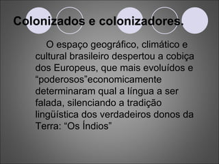 Colonizados e colonizadores. O espaço geográfico, climático e cultural brasileiro despertou a cobiça dos Europeus, que mais evoluídos e “poderosos”economicamente determinaram qual a língua a ser falada, silenciando a tradição lingüística dos verdadeiros donos da Terra: “Os Índios” 