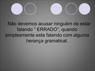 Não devemos acusar ninguém de estar falando “ ERRADO”, quando simplesmente esta falando com alguma herança gramatical. 