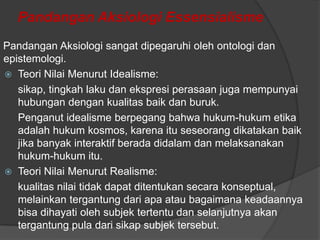 Pandangan Aksiologi Essensialisme
Pandangan Aksiologi sangat dipegaruhi oleh ontologi dan
epistemologi.
 Teori Nilai Menurut Idealisme:
sikap, tingkah laku dan ekspresi perasaan juga mempunyai
hubungan dengan kualitas baik dan buruk.
Penganut idealisme berpegang bahwa hukum-hukum etika
adalah hukum kosmos, karena itu seseorang dikatakan baik
jika banyak interaktif berada didalam dan melaksanakan
hukum-hukum itu.
 Teori Nilai Menurut Realisme:
kualitas nilai tidak dapat ditentukan secara konseptual,
melainkan tergantung dari apa atau bagaimana keadaannya
bisa dihayati oleh subjek tertentu dan selanjutnya akan
tergantung pula dari sikap subjek tersebut.

 
