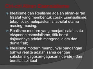 Ciri-ciri Aliran Esensialisme
Idealisme dan Realisme adalah aliran-aliran
filsafat yang membentuk corak Esensialisme,
tetapi tidak melepaskan sifat-sifat utama
masing-masing.
 Realisme modern yang menjadi salah satu
eksponen esensialisme, titik berat
tinjauannya adalah mengenai alam dan
dunia fisik;
 Idealisme modern mempunyai pandangan
bahwa realita adalah sama dengan
substansi gagasan-gagasan (ide-ide), dan
bersifat spiritual


 